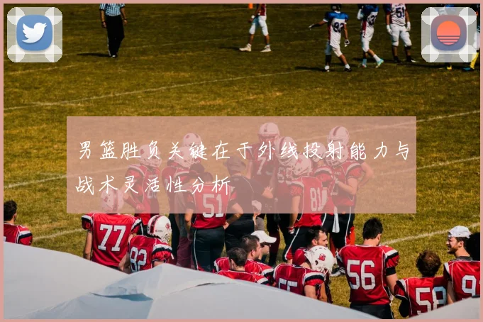 男篮胜负关键在于外线投射能力与战术灵活性分析