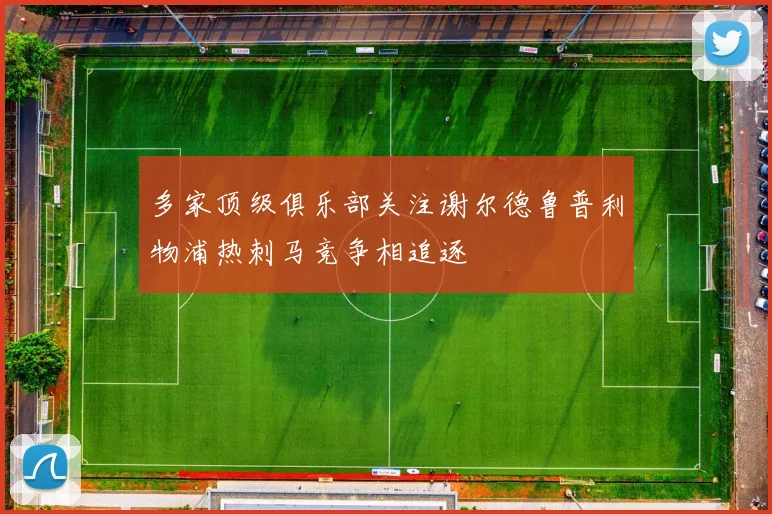 多家顶级俱乐部关注谢尔德鲁普利物浦热刺马竞争相追逐