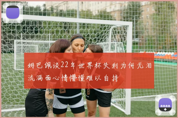 姆巴佩谈22年世界杯失利为何无泪流满面心情懵懂难以自持