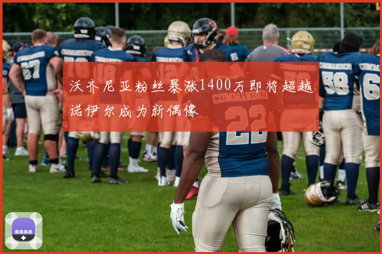 沃齐尼亚粉丝暴涨1400万即将超越诺伊尔成为新偶像