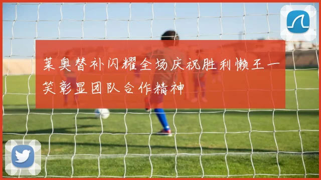 莱奥替补闪耀全场庆祝胜利懒王一笑彰显团队合作精神