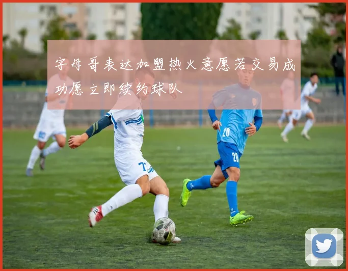字母哥表达加盟热火意愿若交易成功愿立即续约球队