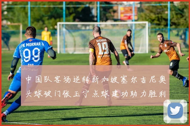 中国队客场逆转新加坡塞尔吉尼奥头球破门张玉宁点球建功助力胜利