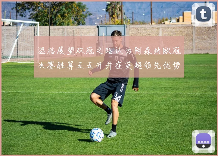 温格展望双冠之路认为阿森纳欧冠决赛胜算五五开并在英超领先优势明显