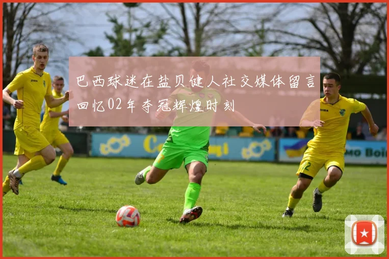 巴西球迷在盐贝健人社交媒体留言回忆02年夺冠辉煌时刻