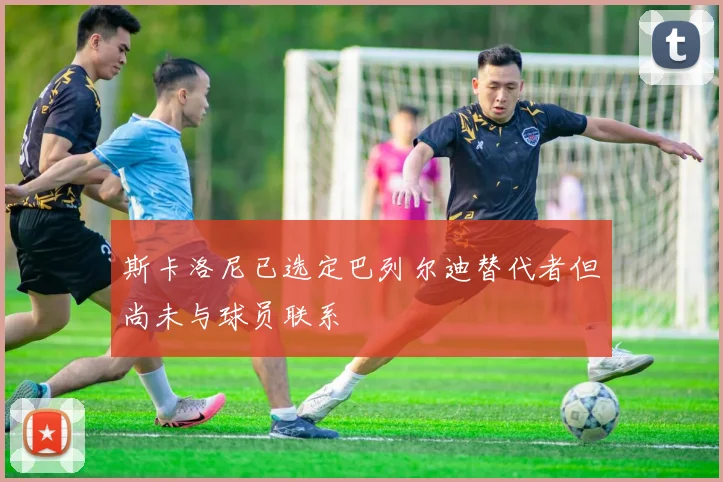 斯卡洛尼已选定巴列尔迪替代者但尚未与球员联系