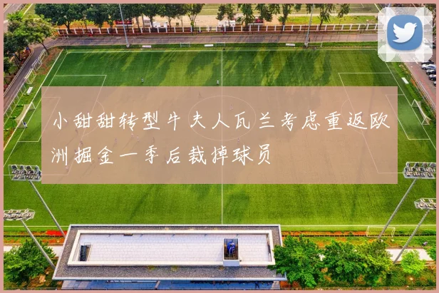 小甜甜转型牛夫人瓦兰考虑重返欧洲掘金一季后裁掉球员