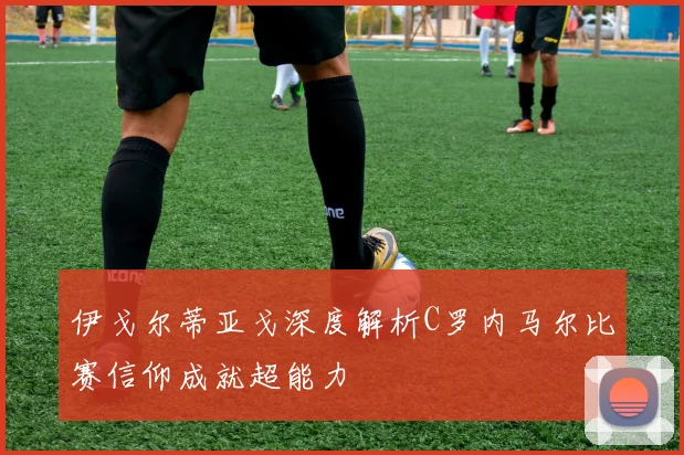 伊戈尔蒂亚戈深度解析C罗内马尔比赛信仰成就超能力