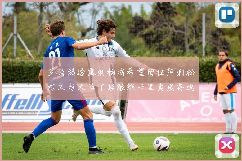 罗马诺透露利物浦希望留住阿利松尤文与大马丁接触维卡里奥成备选