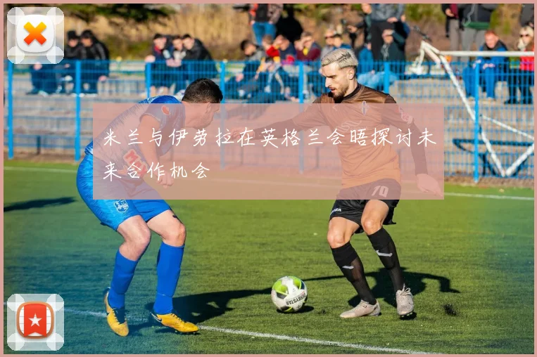 米兰与伊劳拉在英格兰会晤探讨未来合作机会