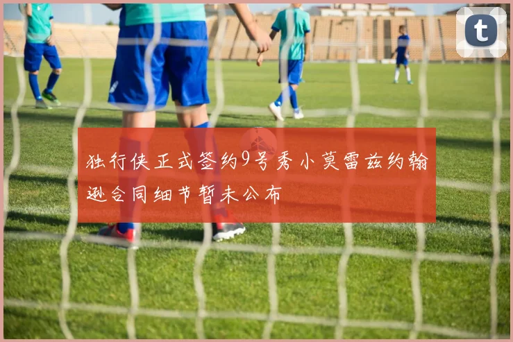 独行侠正式签约9号秀小莫雷兹约翰逊合同细节暂未公布