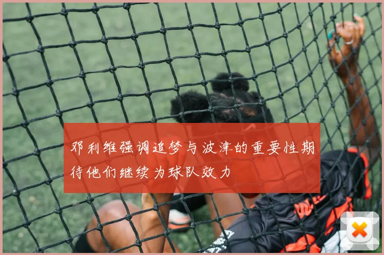 邓利维强调追梦与波津的重要性期待他们继续为球队效力