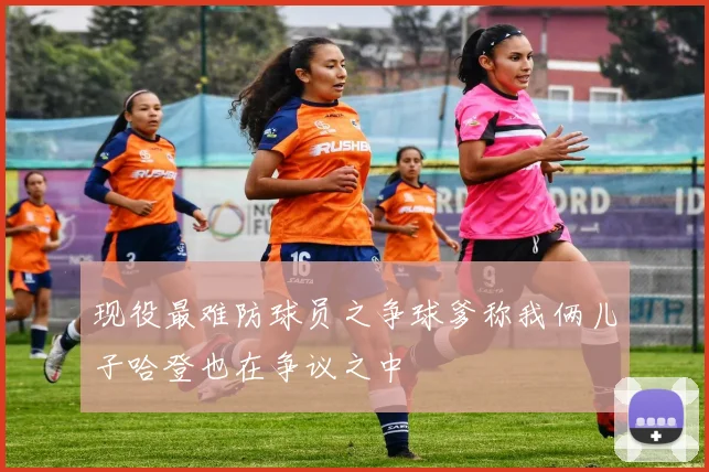 现役最难防球员之争球爹称我俩儿子哈登也在争议之中