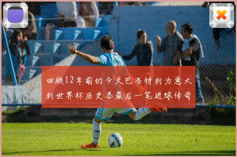 回顾12年前的今天巴洛特利为意大利世界杯历史添最后一笔进球传奇