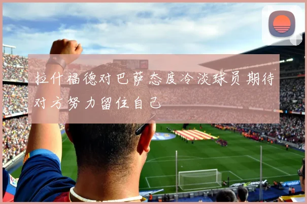 拉什福德对巴萨态度冷淡球员期待对方努力留住自己