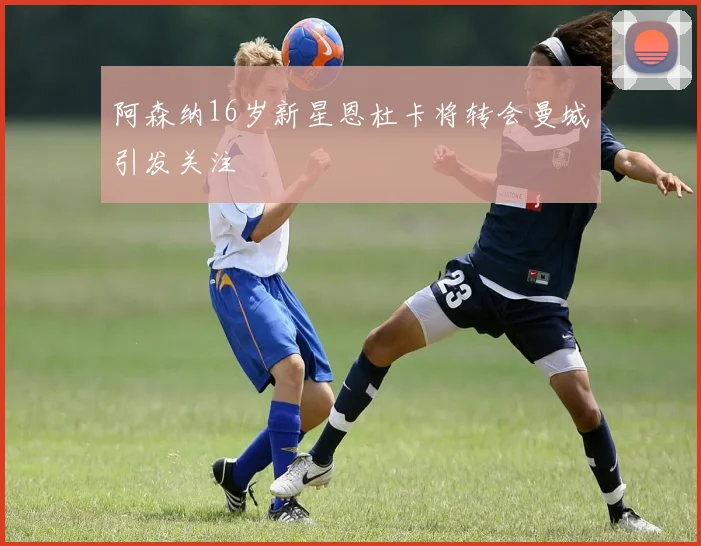 阿森纳16岁新星恩杜卡将转会曼城引发关注