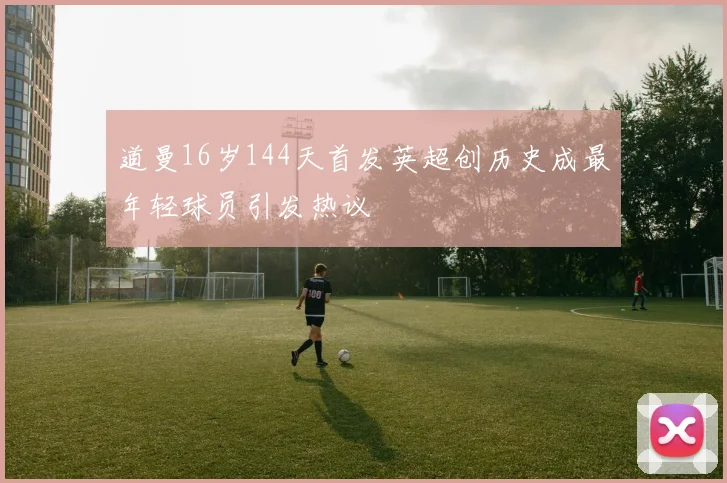 道曼16岁144天首发英超创历史成最年轻球员引发热议