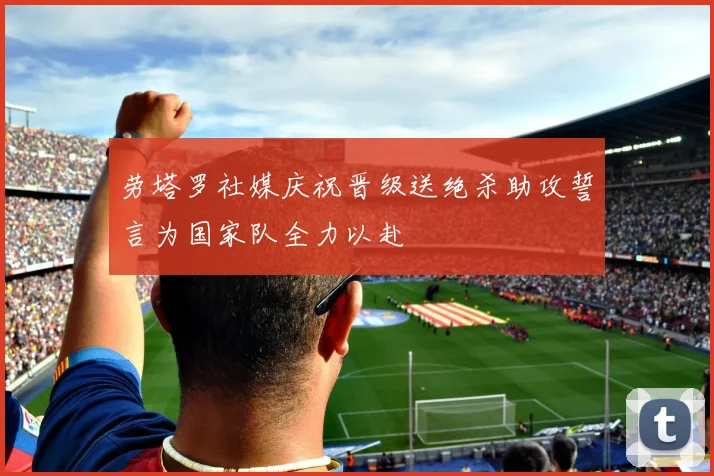 劳塔罗社媒庆祝晋级送绝杀助攻誓言为国家队全力以赴