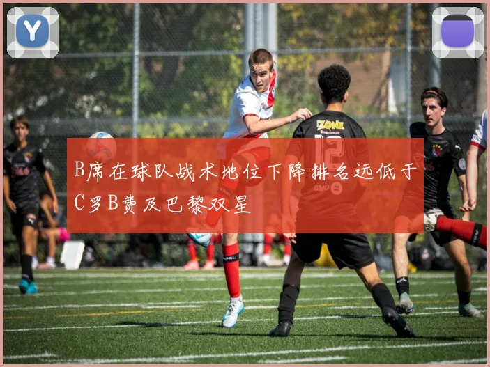 B席在球队战术地位下降排名远低于C罗B费及巴黎双星